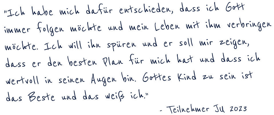 Ich habe mich dafür entschieden, dass ich Gott immer folgen möchte und mein Leben mit ihm verbringen möchte. Ich will ihn spüren und er soll mir zeigen, dass er den besten Plan für mich hat und dass ich wertvoll in seinen Augen bin. Gottes Kind zu sein ist das Beste und das weiß ich." -Teilnehmer JU 2023