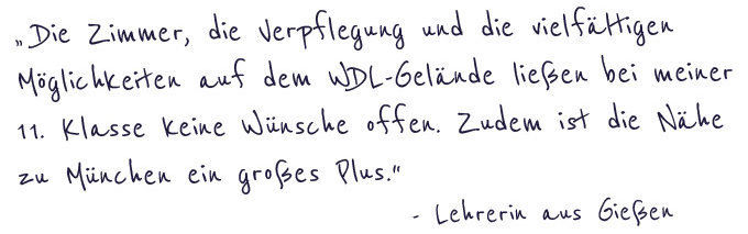 "Die Zimmer, die Verpflegung und die vielfältigen Möglichkeiten auf dem WDL-Gelände ließen bei meiner 11.Klasse keine Wünschen offen. Zudem ist die Nähe zu München ein großes Plus."