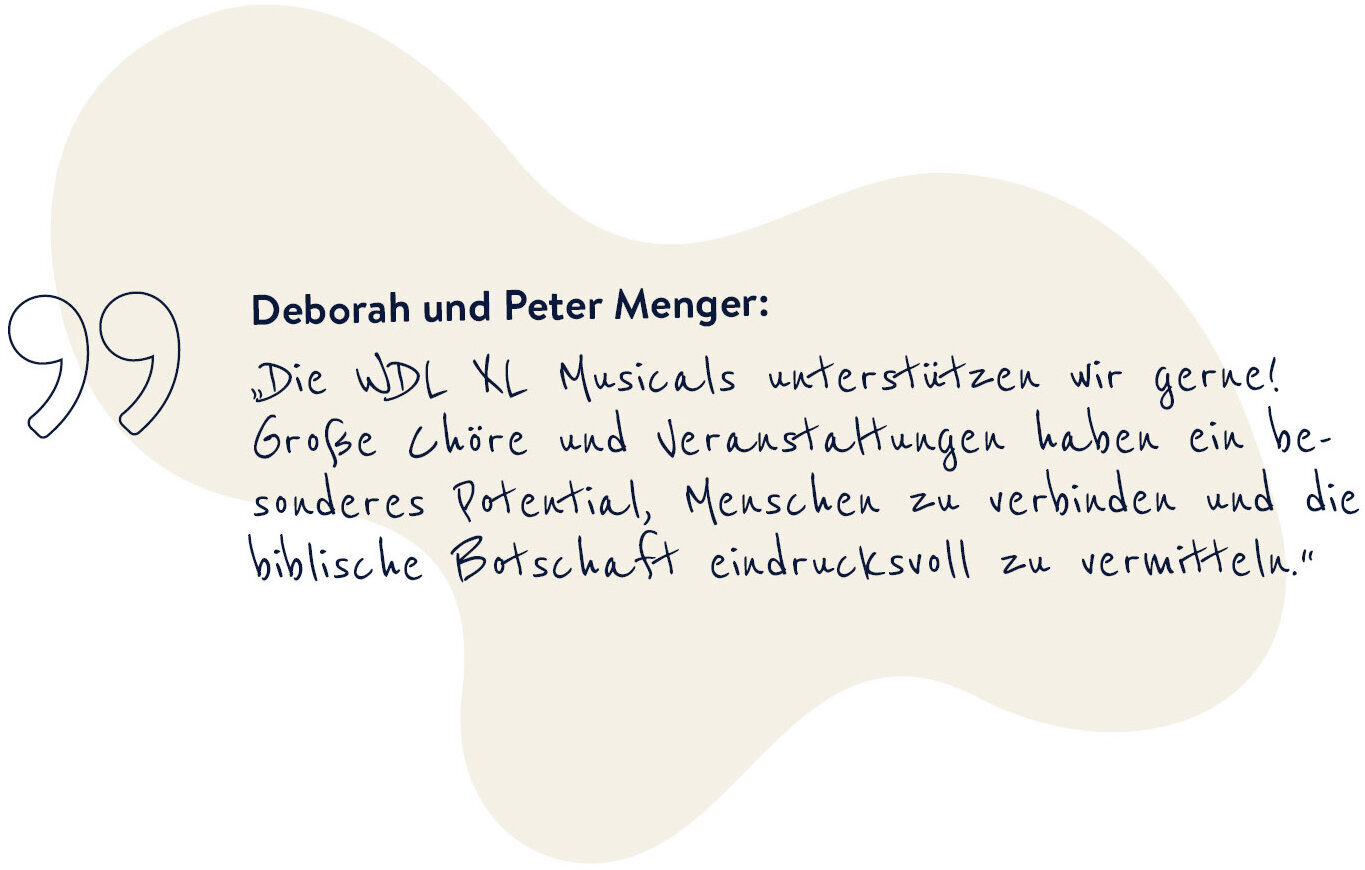 Deborah und Peter Menger sagen: "Die WDL XL Musicals unterstützen wir gerne! Große Chöre und Veranstaltungen haben ein besonderes Potential, Menschen zu verbinden und die biblische Botschaft eindrucksvoll zu vermitteln."