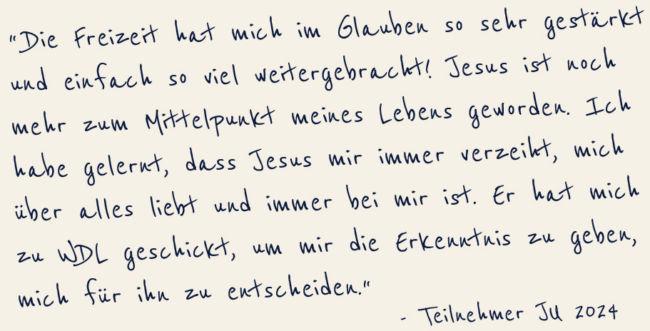 Die Freizeit hat mich im Glauben sehr gestärkt und einfach so viel weitergebracht! Jesus ist noch mehr zum Mittelpunkt meines Lebens geworden. Ich habe gelernt, dass Jesus mir immer verzeiht, mich über alles liebt und immer bei mir ist. Er hat mich zu WDL geschickt, u mir die Erkenntnis zu geben, mich für ihn zu entscheiden -Teilnehmer Ju 2024