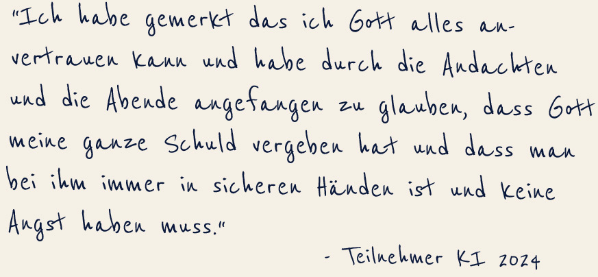 "Ich habe gemerkt das ich Gott alles anvertauen kann und habe durch die Andachten und die Abende angefangen zu glauben, dass Gott meine ganze Schud vergeben hat und dass man bei ihm immer in sicheren Händen ist und keine Angst haben muss" -Teilnehmer KI 2024 