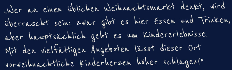 "Wer an einen üblichen Weihnachtsmarkt denkt, wird überrascht sein: zwar gibt es hier Essen und Trinken, aber hauptsätzlich geht es um Kindererlebnisse. Mit den vielfältingen Angeboten lässt dieser Ort vorweihnachtliche Kinderherzen höher schlagen!"