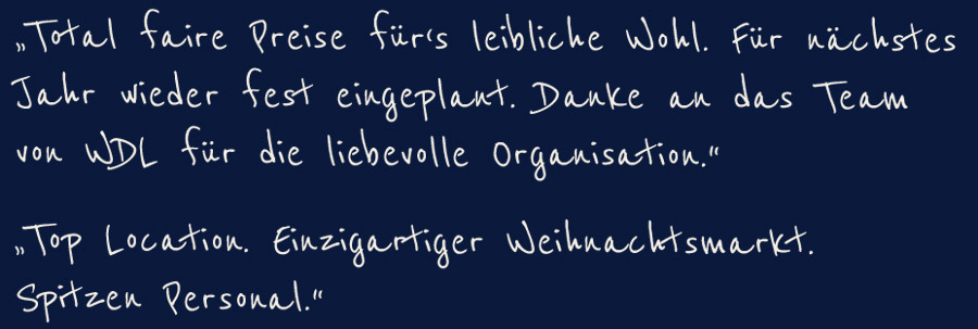 "Total faire Preise führ´s leibliche Wohl. Für nächstes Jahr wieder fest eingeplant. Danke an das Team von WDL für die liebevolle Organisation."  "Top Location. Einzigartiger Weihnachtsmarkt. Spitzen Personal."