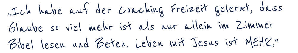 "Ich habe auf der coaching Freizeit gelernt, dass Glaube so viel mehr ist als nur allein im Zimmer Bibel lesen und Beten. Leben mit Jesus ist MEHR."
