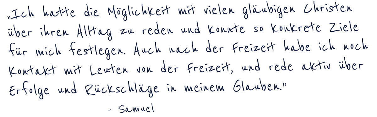 "ich hatte die Möglichkeit mit vielen gläubigen Christen über ihren Alltag zu reden und konnte so konkrete Ziele für mich festlegen. Auch nach der Freizeit habe ich noch Kontakt mit Leuten von der Freizeit, und rede aktiv über Erfolge und Rückschläge in meinem Glauben" -Samuel